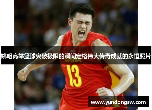 姚明高举篮球突破极限的瞬间定格伟大传奇成就的永恒照片