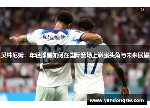 贝林厄姆：年轻球星如何在国际赛场上崭露头角与未来展望